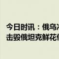 今日时讯：俄乌冲突带给现代战争五个经验教训 德民众向被击毁俄坦克鲜花俄回应