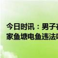 今日时讯：男子在自家鱼塘电鱼被处罚四川宜宾警方通报 自家鱼塘电鱼违法吗