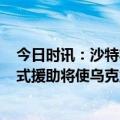 今日时讯：沙特将向乌提供4.1亿美元人道援助 智库报告美式援助将使乌克兰发展陷入长期困境