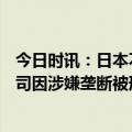 今日时讯：日本不顾反对允许核电站运转超60年 日本6家公司因涉嫌垄断被刑事检举