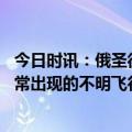 今日时讯：俄圣彼得堡机场空域因不明飞行物关闭 新闻中经常出现的不明飞行物用哪种手段探测最容易