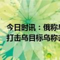 今日时讯：俄称乌为阻挡俄军不惜炸大坝淹住宅 俄称多方位打击乌目标乌称击落俄战机