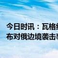 今日时讯：瓦格纳称歼灭以约翰逊命名乌军 在乌反俄组织宣布对俄边境袭击事件负责乌克兰急忙撇清