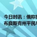 今日时讯：俄称美国北约卷入俄乌或有灾难后果 俄称乌袭击布良斯克州平民乌方予以否认