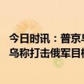 今日时讯：普京乌军在俄境内向平民开火 俄称击落乌军军机乌称打击俄军目标