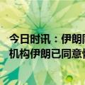 今日时讯：伊朗同国际原子能机构发布联合声明 国际原子能机构伊朗已同意恢复连接部分核设施的监控摄像头