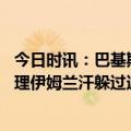 今日时讯：巴基斯坦逮捕伊姆兰汗行动引抗疫 巴基斯坦前总理伊姆兰汗躲过逮捕巴警方将诉阻挠执法人员