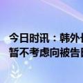 今日时讯：韩外长希望韩日克服历史面向未来 韩国外交部称暂不考虑向被告日企提起索赔