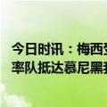 今日时讯：梅西受到慕尼黑当地球迷热烈迎接 再战苦主梅西率队抵达慕尼黑我们有能力逆转比赛