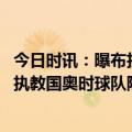 今日时讯：曝布拉泽维奇促使国奥装备管理改善 布拉泽维奇执教国奥时球队险因护照被锁延误航班