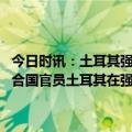 今日时讯：土耳其强烈谴责以色列在约旦河西岸不断升级的袭击事件 联合国官员土耳其在强震中遭受的损失将超过1000亿美元