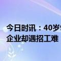 今日时讯：40岁985女硕士求职被怼不招大妈 求职旺季部分企业却遇招工难