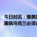 今日时讯：曝美国用删除编号运输机向乌运武器 北溪被炸的黑锅乌克兰必须背美率先指控乌西方多国统一口径