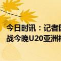 今日时讯：记者国青胜吉尔吉斯斯坦不容易 死亡之组最后一战今晚U20亚洲杯国青对阵吉尔斯斯坦队