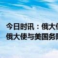 今日时讯：俄大使美国向亚速营成员颁奖是耻辱 俄使馆公开俄大使与美国务院官员会面细节俄大使说话时多次被打断