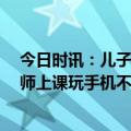 今日时讯：儿子沉迷手机爸爸逼他连玩17小时 学校回应老师上课玩手机不理学生