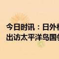 今日时讯：日外相将首访所罗门群岛等三岛国 日媒日外相拟出访太平洋岛国争取理解