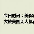 今日时讯：美称正在确保坠毁无人机不落入他手 俄罗斯驻美大使美国无人机在黑海上空的侦查是挑衅