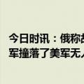 今日时讯：俄称故意在中立空域袭击俄机是宣战 黑海上空俄军撞落了美军无人机