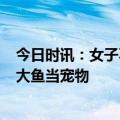 今日时讯：女子不想做饭花700元吃小饭桌 女子喂养500斤大鱼当宠物