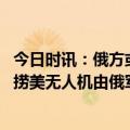 今日时讯：俄方或将对打捞美无人机进行研究 俄方称是否打捞美无人机由俄军方决定