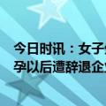 今日时讯：女子生娃2年无收入丈夫抱怨压力大 优秀员工怀孕以后遭辞退企业变脸也太快