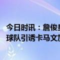 今日时讯：詹俊皇马欧冠签运和去年差不多 西媒为防止其他球队引诱卡马文加皇马想和他续约