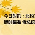 今日时讯：北约30万大军压境普京亲赴前线督战俄军大杀器随时瞄准 俄总统办公室建议工作人员弃用苹果