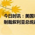 今日时讯：美国对叙总统访问阿联酋感到不安 泽连斯基宣布制裁叙利亚总统两国此前已断交