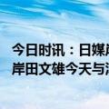 今日时讯：日媒岸田文雄正在前往基辅的路上 日外务省宣布岸田文雄今天与泽连斯基举行会谈