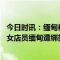 今日时讯：缅甸被绑定女店员当晚被放回去未交赎金 中国籍女店员缅甸遭绑架哭诉我还有个两个小孩