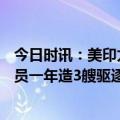 今日时讯：美印太司令部要150亿预算有何玄机 美军预算官员一年造3艘驱逐舰船厂没产能