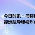 今日时讯：乌称俄导弹在克里米亚运输时被炸毁 突发大批口径巡航导弹被炸成废铁