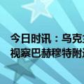 今日时讯：乌克兰与IMF达成156亿美元贷款协议 泽连斯基视察巴赫穆特附近前线为乌军颁发奖章并合影