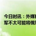 今日时讯：外媒称俄进攻或达高潮乌有望反攻 美最高将领乌军不太可能将俄军全部逐出国土