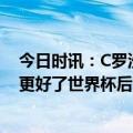 今日时讯：C罗沙特联赛很具竞争力 C罗离开曼联后我变得更好了世界杯后曾想退出国家队