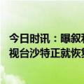 今日时讯：曝叙利亚与沙特同意重新互开大使馆 沙特国家电视台沙特正就恢复在叙利亚