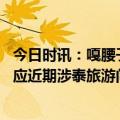 今日时讯：嘎腰子传闻或使泰国预订量下滑 中国驻泰使馆回应近期涉泰旅游问题