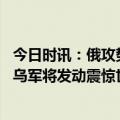 今日时讯：俄攻势减缓乌称巴赫穆特战局趋稳 俄媒美顾问称乌军将发动震惊世界大反攻