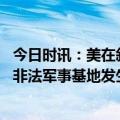 今日时讯：美在叙非法驻军出动超百辆车偷石油 叙媒美在叙非法军事基地发生爆炸