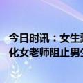 今日时讯：女生戴假发进入男浴室偷拍官方回应 性别对立激化女老师阻止男生联名举报女生偷拍事件引舆论热议