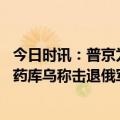 今日时讯：普京为何此时答应白俄罗斯要求 俄称打击乌军弹药库乌称击退俄军进攻