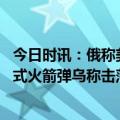 今日时讯：俄称美试图躲在北溪爆炸案调查背后 俄称拦截美式火箭弹乌称击落俄无人机