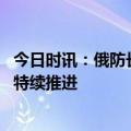 今日时讯：俄防长视察军工厂车间堆满炮弹 俄称在巴赫穆特特续推进