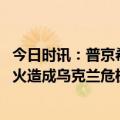 今日时讯：普京希望成立国际委员会对北溪调查 普京美欧拱火造成乌克兰危机