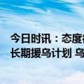 今日时讯：态度很明确喊出乌克兰向北约过渡后北约又制定长期援乌计划 乌军作战计划遭泄露美国军方紧急调查