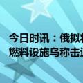 今日时讯：俄拟将美生物实验室调查报告发各国 俄称打击乌燃料设施乌称击退俄进攻