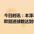 今日时讯：本泽马为皇马欧冠出场数达到130场 本泽马个人欧冠进球数达到90个所用149场比赛