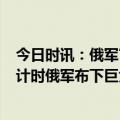 今日时讯：俄军官称缴获豹2后淹没在沼泽里 乌克兰反攻倒计时俄军布下巨大防线迎战乌军16个旅