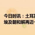 今日时讯：土耳其和埃及同意改善书双边关系 外媒土耳其与埃及朝和解再迈一步